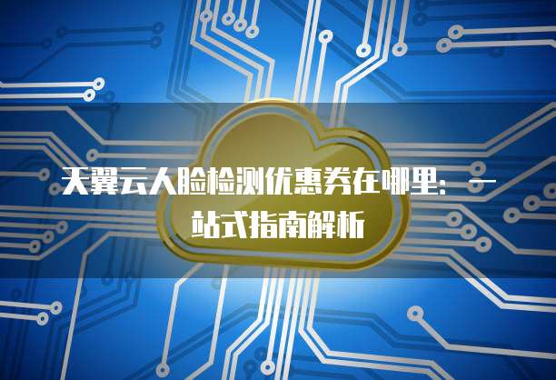天翼云人脸检测优惠券在哪里:一站式指南解析