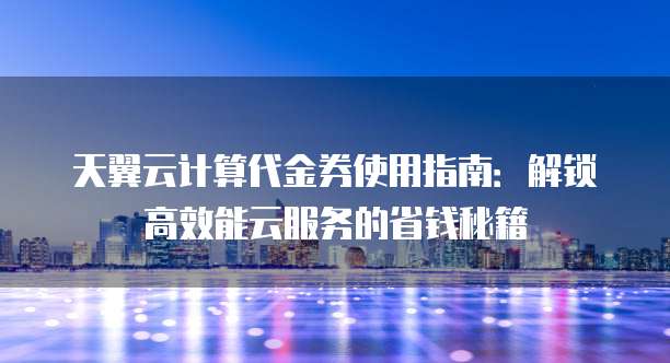 天翼云计算代金券使用指南:解锁高效能云服务的省钱秘籍