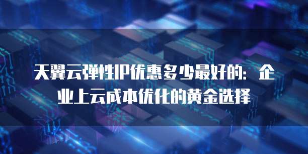 天翼云弹性IP优惠多少最好的:企业上云成本优化的黄金选择