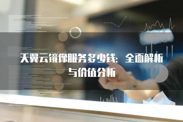 天翼云镜像服务多少钱：全面解析与价值分析