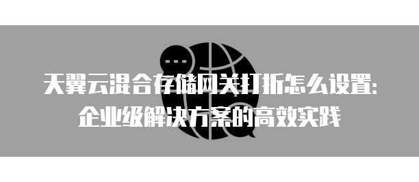 天翼云混合存储网关打折怎么设置:企业级解决方案的高效实践