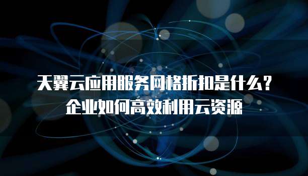 天翼云应用服务网格折扣是什么?企业如何高效利用云资源