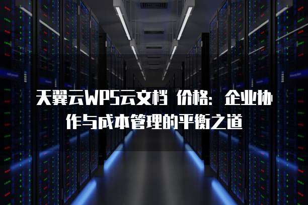 天翼云WPS云文档 价格:企业协作与成本管理的平衡之道