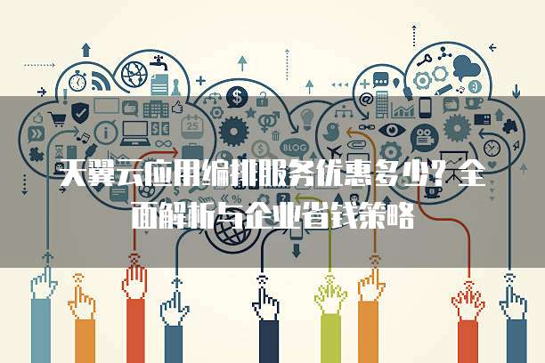 天翼云应用编排服务优惠多少？全面解析与企业省钱策略