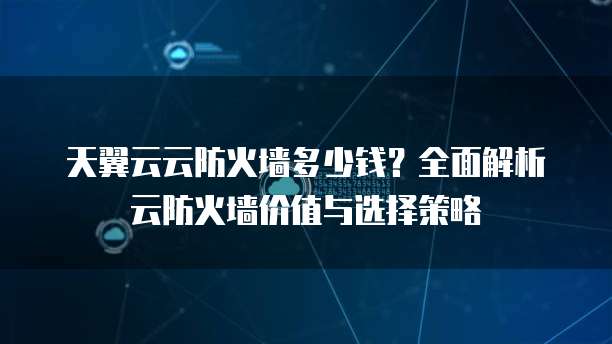 天翼云云防火墙多少钱？全面解析云防火墙价值与选择策略