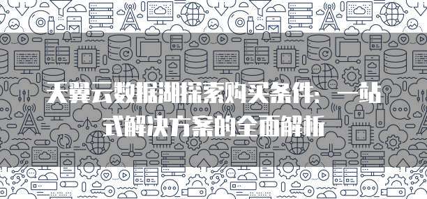 天翼云数据湖探索购买条件:一站式解决方案的全面解析