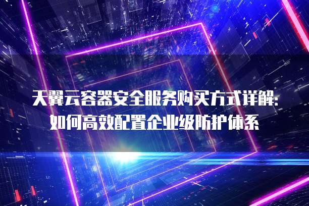 天翼云容器安全服务购买方式详解:如何高效配置企业级防护体系