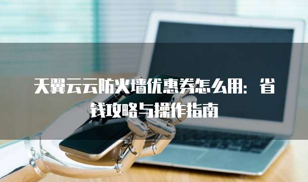 天翼云云防火墙优惠券怎么用:省钱攻略与操作指南