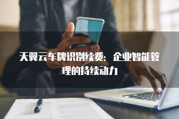 天翼云车牌识别续费:企业智能管理的持续动力