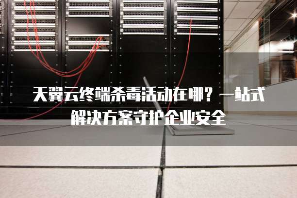 天翼云终端杀毒活动在哪?一站式解决方案守护企业安全