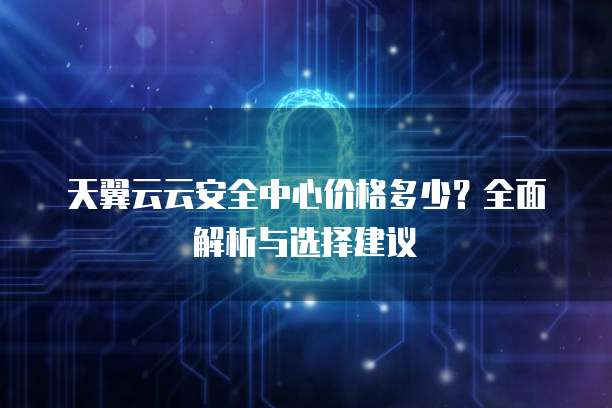 天翼云云安全中心价格多少?全面解析与选择建议