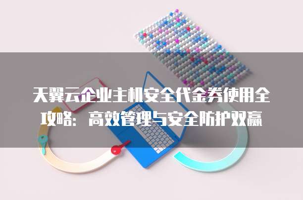 天翼云企业主机安全代金券使用全攻略:高效管理与安全防护双赢