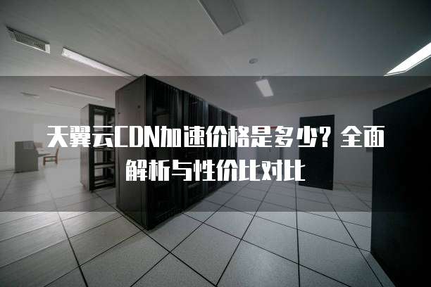 天翼云CDN加速价格是多少？全面解析与性价比对比