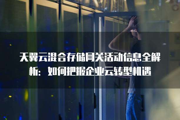 天翼云混合存储网关活动信息全解析:如何把握企业云转型机遇