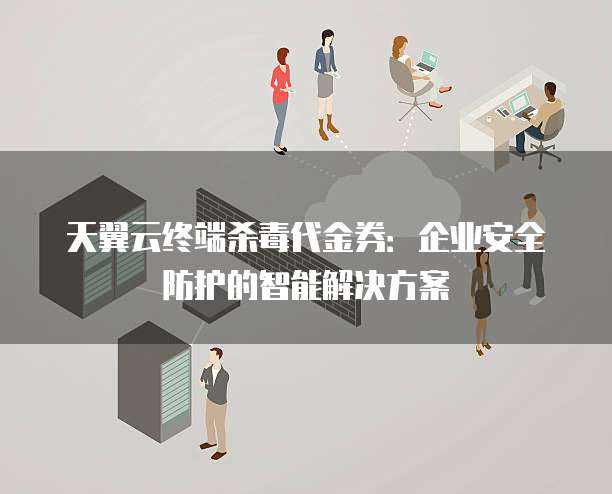 天翼云终端杀毒代金券:企业安全防护的智能解决方案