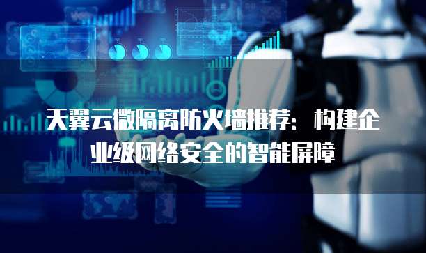 天翼云微隔离防火墙推荐:构建企业级网络安全的智能屏障