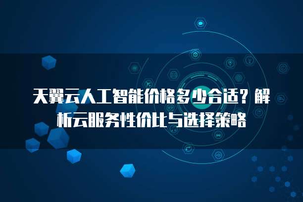 天翼云人工智能价格多少合适?解析云服务性价比与选择策略