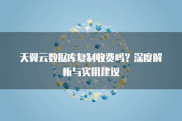 天翼云数据库复制收费吗?深度解析与实用建议