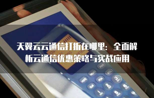 天翼云云通信打折在哪里：全面解析云通信优惠策略与实战应用