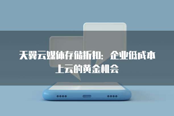 天翼云媒体存储折扣:企业低成本上云的黄金机会