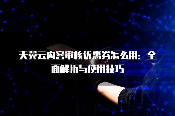 天翼云内容审核优惠券怎么用:全面解析与使用技巧