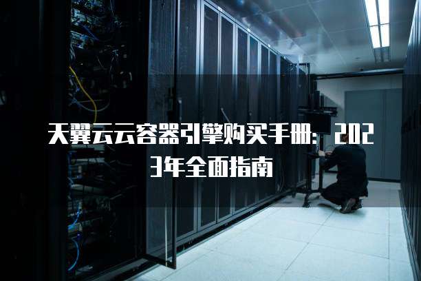 天翼云云容器引擎购买手册:2023年全面指南