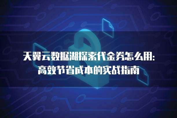 天翼云数据湖探索代金券怎么用：高效节省成本的实战指南