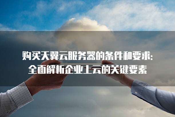 购买天翼云服务器的条件和要求:全面解析企业上云的关键要素