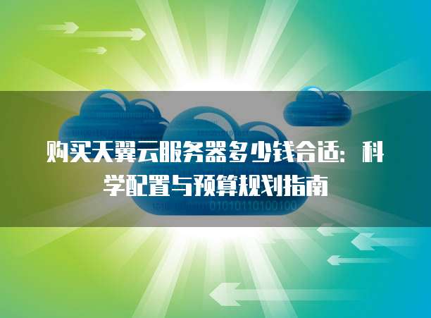购买天翼云服务器多少钱合适:科学配置与预算规划指南