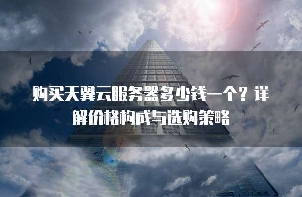 购买天翼云服务器多少钱一个?详解价格构成与选购策略