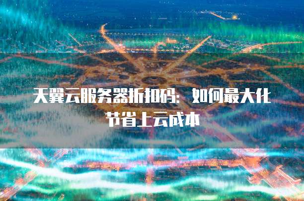 天翼云服务器折扣码:如何最大化节省上云成本