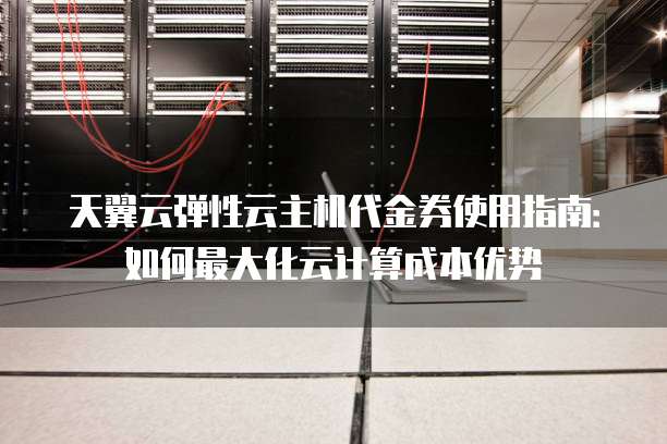 天翼云弹性云主机代金券使用指南:如何最大化云计算成本优势