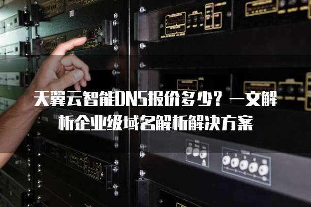 天翼云智能DNS报价多少?一文解析企业级域名解析解决方案