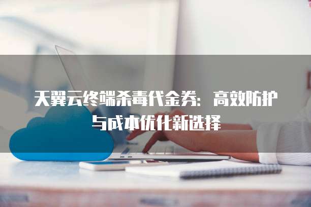 天翼云终端杀毒代金券:高效防护与成本优化新选择