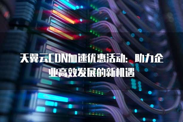 天翼云CDN加速优惠活动：助力企业高效发展的新机遇