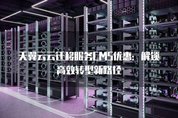 天翼云云迁移服务CMS优惠:解锁高效转型新路径