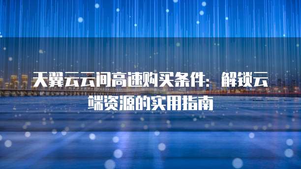 天翼云云间高速购买条件:解锁云端资源的实用指南