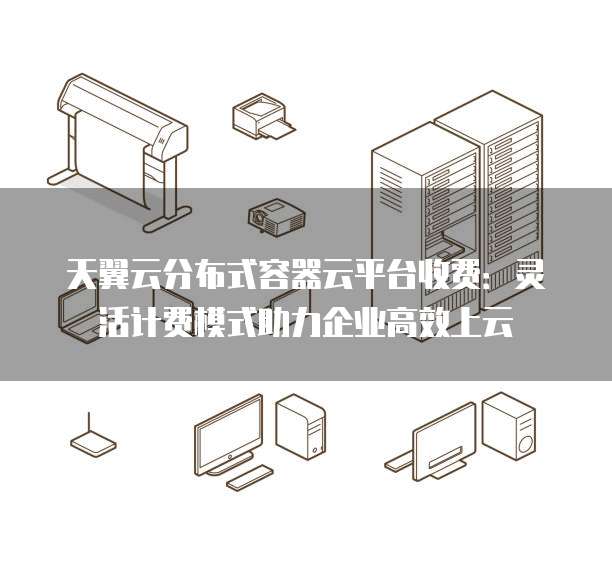 天翼云分布式容器云平台收费:灵活计费模式助力企业高效上云