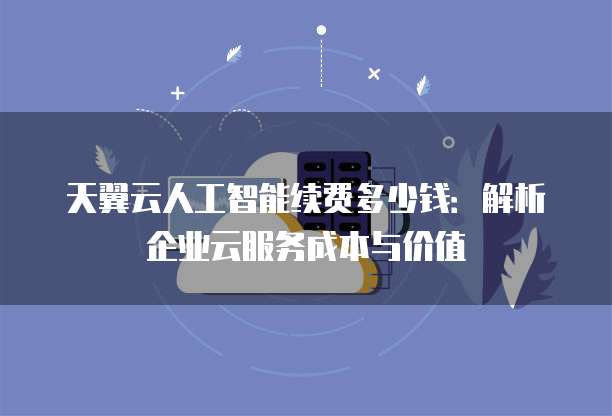 天翼云人工智能续费多少钱:解析企业云服务成本与价值