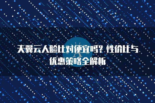 天翼云人脸比对便宜吗?性价比与优惠策略全解析