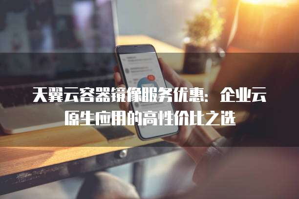天翼云容器镜像服务优惠:企业云原生应用的高性价比之选