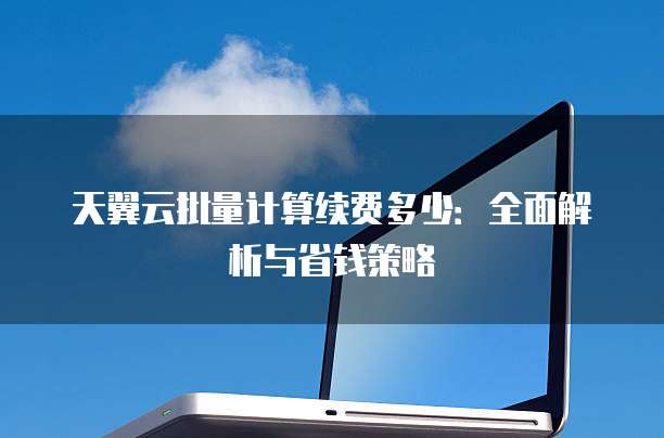 天翼云批量计算续费多少:全面解析与省钱策略