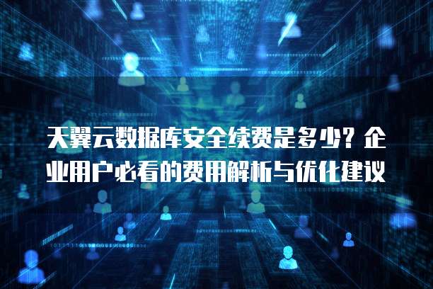 天翼云数据库安全续费是多少?企业用户必看的费用解析与优化建议