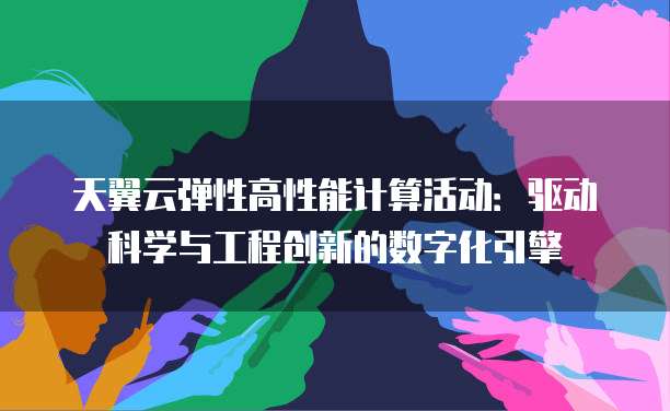 天翼云弹性高性能计算活动:驱动科学与工程创新的数字化引擎