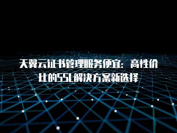 天翼云证书管理服务便宜:高性价比的SSL解决方案新选择