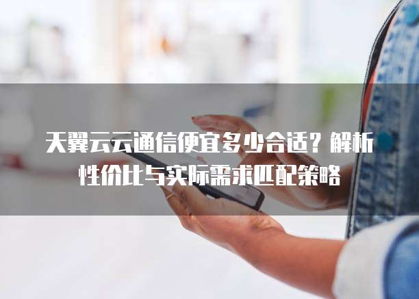 天翼云云通信便宜多少合适？解析性价比与实际需求匹配策略