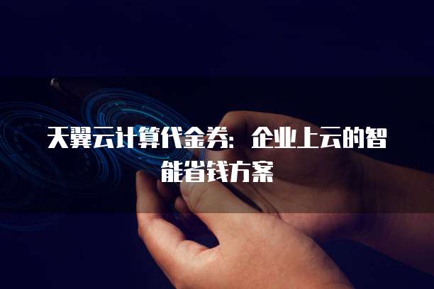 天翼云计算代金券:企业上云的智能省钱方案