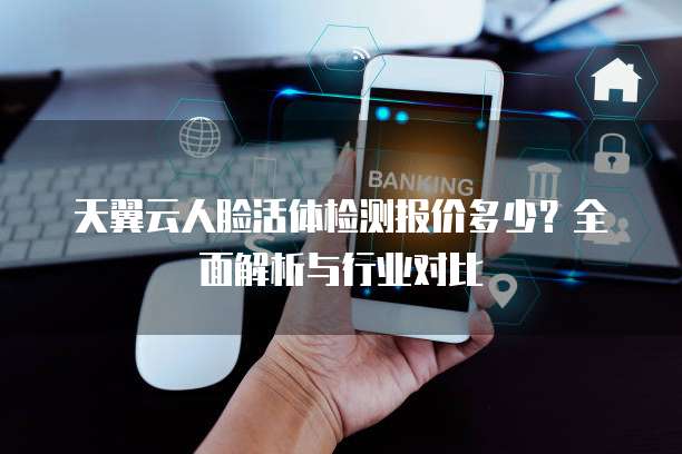天翼云人脸活体检测报价多少？全面解析与行业对比