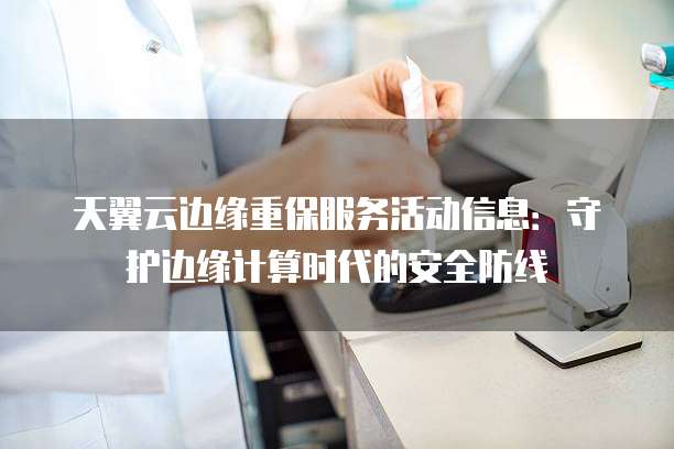 天翼云边缘重保服务活动信息:守护边缘计算时代的安全防线