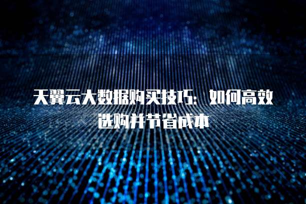 天翼云大数据购买技巧:如何高效选购并节省成本